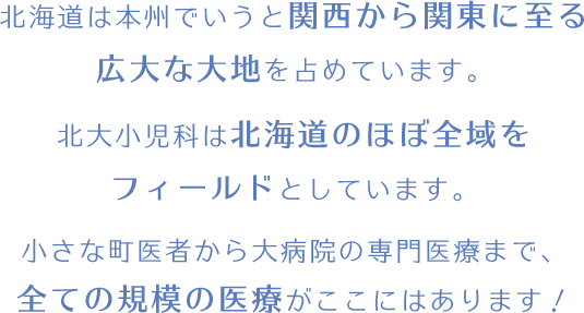 北海道は本州でいうと関西から関東に至る広大な大地を占めています。北大小児科は北海道のほぼ全域をフィールドとしています。小さな町医者から大病院の専門医療まで、全ての規模の医療がここにはあります！