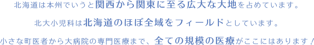 北海道は本州でいうと関西から関東に至る広大な大地を占めています。北大小児科は北海道のほぼ全域をフィールドとしています。小さな町医者から大病院の専門医療まで、全ての規模の医療がここにはあります！